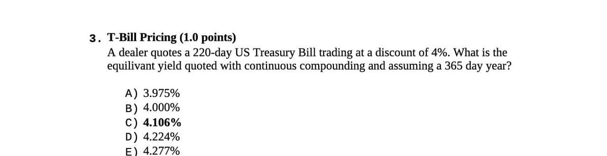3. T-Bill Pricing (1.0 points)
A dealer quotes a 220-day US Treasury Bill trading at a discount of 4%. What is the
equilivant yield quoted with continuous compounding and assuming a 365 day year?
A) 3.975%
B) 4.000%
C) 4.106%
D) 4.224%
E) 4.277%