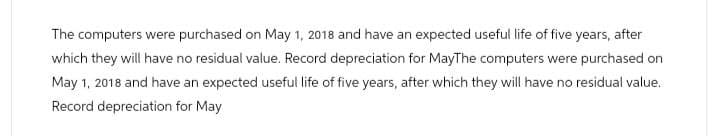 The computers were purchased on May 1, 2018 and have an expected useful life of five years, after
which they will have no residual value. Record depreciation for MayThe computers were purchased on
May 1, 2018 and have an expected useful life of five years, after which they will have no residual value.
Record depreciation for May