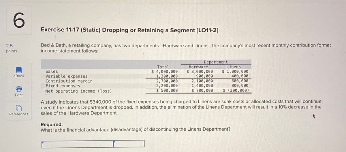 6
2.5
points
Exercise 11-17 (Static) Dropping or Retaining a Segment [LO11-2]
Bed & Bath, a retailing company, has two departments-Hardware and Linens. The company's most recent monthly contribution format
income statement follows:
eBook
Print
References
Sales
Variable expenses
Contribution margin
Fixed expenses
Net operating income (loss)
Total
$ 4,000,000
1,300,000
2,700,000
2,200,000
$ 500,000
Department
Hardware
$ 3,000,000
900,000
2,100,000
1,400,000
$700,000
Linens
$ 1,000,000
400,000
600,000
800,000
$ (200,000)
A study indicates that $340,000 of the fixed expenses being charged to Linens are sunk costs or allocated costs that will continue
even if the Linens Department is dropped. In addition, the elimination of the Linens Department will result in a 10% decrease in the
sales of the Hardware Department.
Required:
What is the financial advantage (disadvantage) of discontinuing the Linens Department?