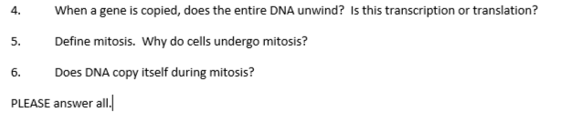 When a gene is copied, does the entire DNA unwind? Is this transcription or translation?
4.
Define mitosis. Why do cells undergo mitosis?
6.
Does DNA copy itself during mitosis?
PLEASE answer all.
5.
