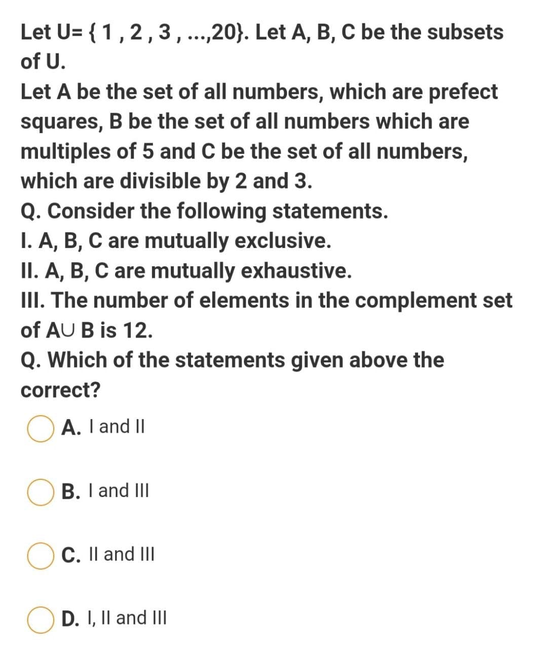 Let U= { 1,2,3,...,20}. Let A, B, C be the subsets
of U.
Let A be the set of all numbers, which are prefect
squares, B be the set of all numbers which are
multiples of 5 and C be the set of all numbers,
which are divisible by 2 and 3.
Q. Consider the following statements.
I. A, B, C are mutually exclusive.
II. A, B, C are mutually exhaustive.
III. The number of elements in the complement set
of AU B is 12.
Q. Which of the statements given above the
correct?
A. I and II
B. I and III
C. Il and III
D. I, Il and II
