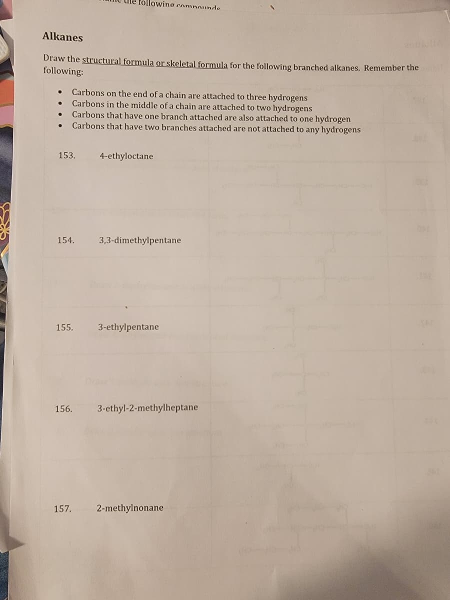 Alkanes
Draw the structural formula or skeletal formula for the following branched alkanes. Remember the
following:
●
●
Carbons on the end of a chain are attached to three hydrogens
Carbons in the middle of a chain are attached to two hydrogens
Carbons that have one branch attached are also attached to one hydrogen
Carbons that have two branches attached are not attached to any hydrogens
153.
154.
following compounde
155.
157.
4-ethyloctane
3,3-dimethylpentane
3-ethylpentane
156. 3-ethyl-2-methylheptane
2-methylnonane
