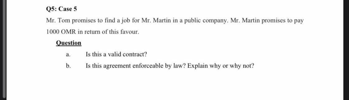 Q5: Case 5
Mr. Tom promises to find a job for Mr. Martin in a public company. Mr. Martin promises to pay
1000 OMR in return of this favour.
Question
a.
Is this a valid contract?
b.
Is this agreement enforceable by law? Explain why or why not?
