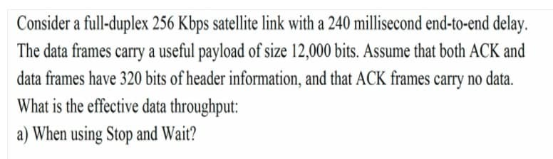 Consider a full-duplex 256 Kbps satellite link with a 240 millisecond end-to-end delay.
The data frames carry a useful payload of size 12,000 bits. Assume that both ACK and
data frames have 320 bits of header information, and that ACK frames carry no data.
What is the effective data throughput:
a) When using Stop and Wait?
