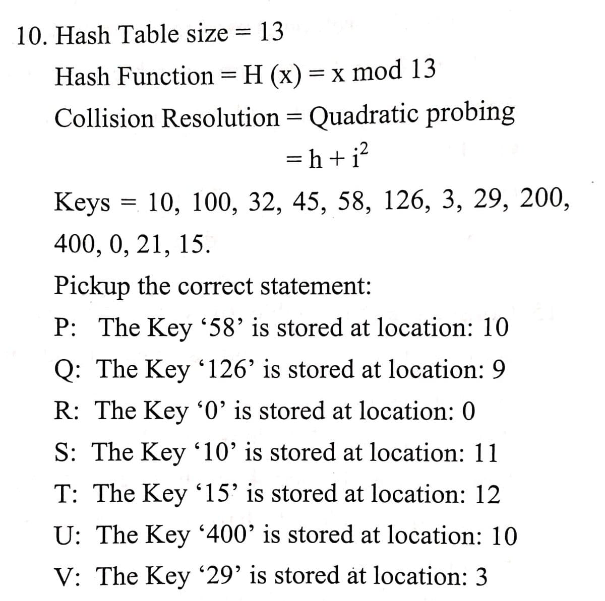 10. Hash Table size = 13
Hash Function = H (x) = x mod 13
Collision Resolution = Quadratic probing
= h+i?
:2
Кeys %3D 10, 100, 32, 45, 58, 126, 3, 29, 200,
400, 0, 21, 15.
Pickup the correct statement:
P: The Key '58' is stored at location: 10
Q: The Key 126’ is stored at location: 9
R: The Key '0' is stored at location: 0
S: The Key '10' is stored at location: 11
T: The Key '15' is stored at location: 12
U: The Key '400' is stored at location: 10
V: The Key '29' is stored åt location: 3
