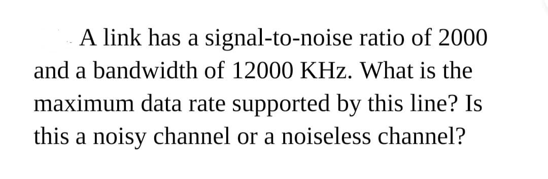 A link has a signal-to-noise ratio of 2000
and a bandwidth of 12000 KHz. What is the
maximum data rate supported by this line? Is
this a noisy channel or a noiseless channel?

