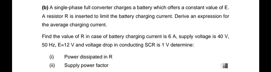 (b) A single-phase full converter charges a battery which offers a constant value of E.
A resistor R is inserted to limit the battery charging current. Derive an expression for
the average charging current.
Find the value of R in case of battery charging current is 6 A, supply voltage is 40 V,
50 Hz, E=12 V and voltage drop in conducting SCR is 1 V determine:
(i)
Power dissipated in R
(ii)
Supply power factor
