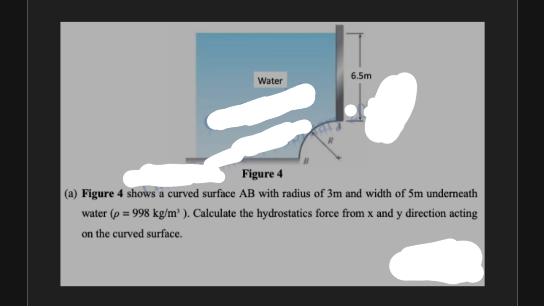 6.5m
Water
Figure 4
(a) Figure 4 shows a curved surface AB with radius of 3m and width of 5m underneath
water (p = 998 kg/m³ ). Calculate the hydrostatics force from x and y direction acting
on the curved surface.
