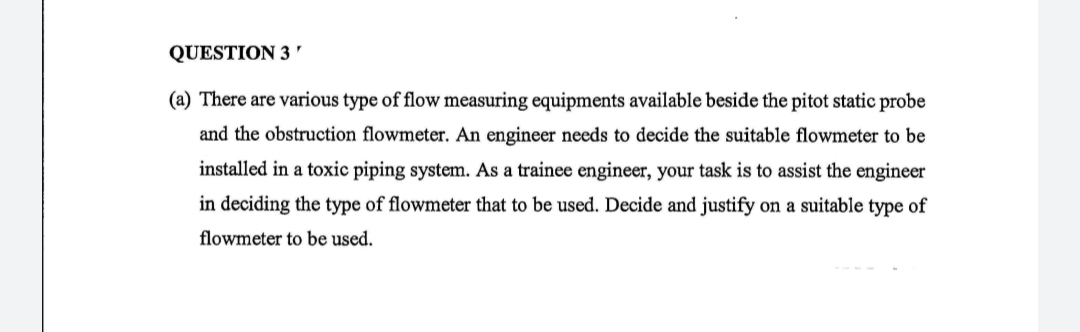 QUESTION 3 '
(a) There are various type of flow measuring equipments available beside the pitot static probe
and the obstruction flowmeter. An engineer needs to decide the suitable flowmeter to be
installed in a toxic piping system. As a trainee engineer, your task is to assist the engineer
in deciding the type of flowmeter that to be used. Decide and justify on a suitable type of
flowmeter to be used.
