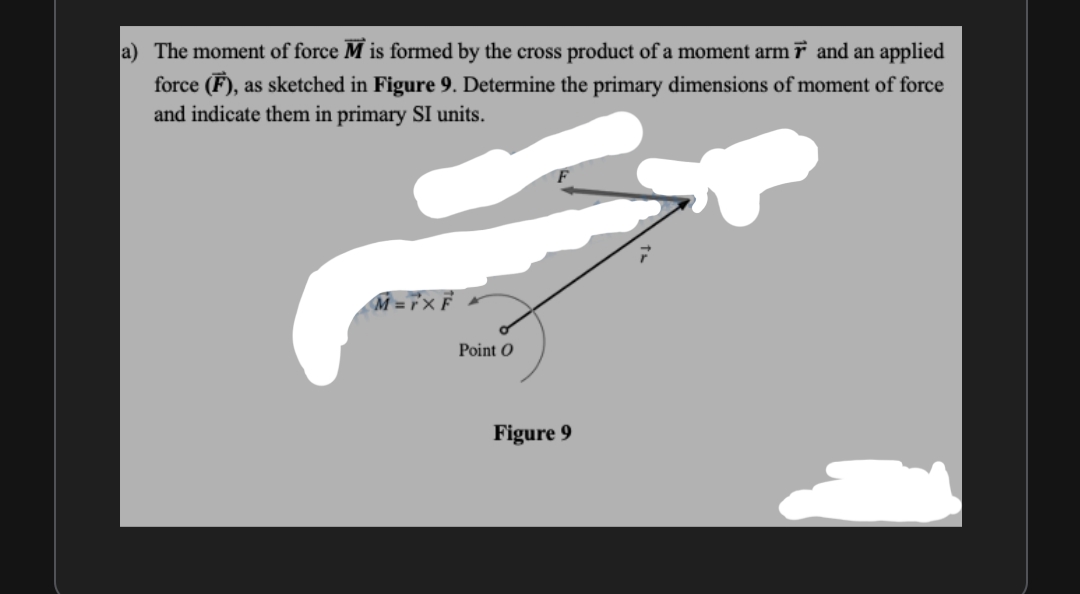 a) The moment of force M is formed by the cross product of a moment arm r and an applied
force (F), as sketched in Figure 9. Determine the primary dimensions of moment of force
and indicate them in primary SI units.
M = r°'x F
Point O
Figure 9
