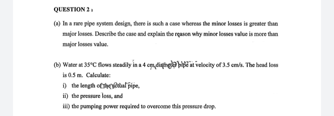QUESTION 2 ,
(a) In a rare pipe system design, there is such a case whereas the minor losses is greater than
major losses. Describe the case and explain the reason why minor losses value is more than
major losses value.
(b) Water at 35°C flows steadily in a 4 cm,diameter pipe at velocity of 3.5 cm/s. The head loss
is 0.5 m. Calculate:
i) the length of theuotual pipe,
ii) the pressure loss, and
iii) the pumping power required to overcome this pressure drop.
