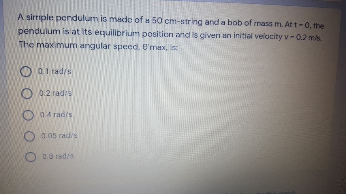 A simple pendulum is made of a 50 cm-string and a bob of mass m. At t = 0, the
pendulum is at its equilibrium position and is given an initial velocity v = 0.2 m/s.
The maximum angular speed, O'max, is:
0.1 rad/s
O 0.2 rad/s
0.4 rad/s
0.05 rad/s
0.8 rad/s
