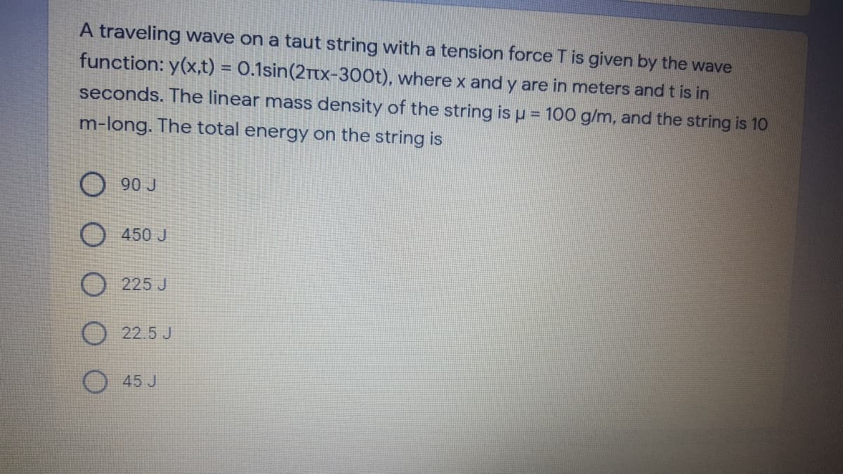 A traveling wave on a taut string with a tension force T is given by the wave
function: y(x,t) = 0.1sin(2Ttx-300t), wherex and y are in meters and t is in
seconds. The linear mass density of the string is u = 100 g/m, and the string is 10
m-long. The total energy on the string is
90 J
450 J
225 J
22.5 J
45 J
O O O O O
