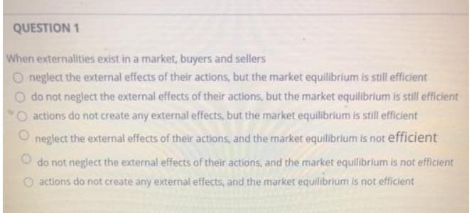 QUESTION 1
When externalities exist in a market, buyers and sellers
neglect the external effects of their actions, but the market equilibrium is still efficient
do not neglect the external effects of their actions, but the market equilibrium is still efficient
actions do not create any external effects, but the market equilibrium is still efficient
neglect the external effects of their actions, and the market equilibrium is not efficient
do not neglect the external effects of their actions, and the market equilibrium is not efficient
O actions do not create any external effects, and the market equilibrium is not efficient
