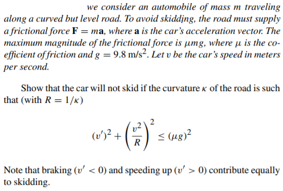 we consider an automobile of mass m traveling
along a curved but level road. To avoid skidding, the road must supply
a frictional force F = ma, where a is the car's acceleration vector. The
maximum magnitude of the frictional force is umg, where µ is the co-
efficient of friction and g = 9.8 m/s². Let v be the car's speed in meters
per second.
Show that the car will not skid if the curvature k of the road is such
that (with R = 1/k)
(v')? +
R
< (ug)?
Note that braking (v' < 0) and speeding up (v' > 0) contribute equally
to skidding.
