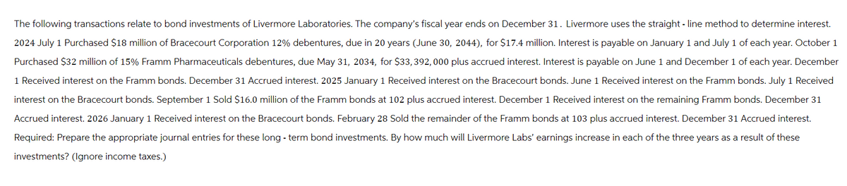 The following transactions relate to bond investments of Livermore Laboratories. The company's fiscal year ends on December 31. Livermore uses the straight-line method to determine interest.
2024 July 1 Purchased $18 million of Bracecourt Corporation 12% debentures, due in 20 years (June 30, 2044), for $17.4 million. Interest is payable on January 1 and July 1 of each year. October 1
Purchased $32 million of 15% Framm Pharmaceuticals debentures, due May 31, 2034, for $33,392,000 plus accrued interest. Interest is payable on June 1 and December 1 of each year. December
1 Received interest on the Framm bonds. December 31 Accrued interest. 2025 January 1 Received interest on the Bracecourt bonds. June 1 Received interest on the Framm bonds. July 1 Received
interest on the Bracecourt bonds. September 1 Sold $16.0 million of the Framm bonds at 102 plus accrued interest. December 1 Received interest on the remaining Framm bonds. December 31
Accrued interest. 2026 January 1 Received interest on the Bracecourt bonds. February 28 Sold the remainder of the Framm bonds at 103 plus accrued interest. December 31 Accrued interest.
Required: Prepare the appropriate journal entries for these long-term bond investments. By how much will Livermore Labs' earnings increase in each of the three years as a result of these
investments? (Ignore income taxes.)