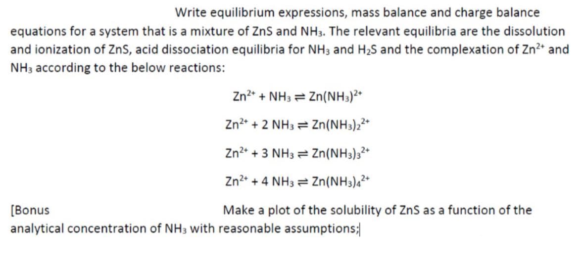 Write equilibrium expressions, mass balance and charge balance
equations for a system that is a mixture of ZnS and NH3. The relevant equilibria are the dissolution
and ionization of ZnS, acid dissociation equilibria for NH3 and H₂S and the complexation of Zn²+ and
NH3 according to the below reactions:
Zn²+ + NH3
Zn²+ + 2 NH3
Zn²+ + 3 NH3
Zn²+ + 4 NH3
Make a plot of the solubility of ZnS as a function of the
Zn(NH3)²+
Zn(NH3)2²+
Zn(NH3)3²+
Zn(NH3)4²+
[Bonus
analytical concentration of NH3 with reasonable assumptions;