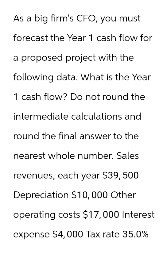 As a big firm's CFO, you must
forecast the Year 1 cash flow for
a proposed project with the
following data. What is the Year
1 cash flow? Do not round the
intermediate calculations and
round the final answer to the
nearest whole number. Sales
revenues, each year $39, 500
Depreciation $10,000 Other
operating costs $17,000 Interest
expense $4,000 Tax rate 35.0%