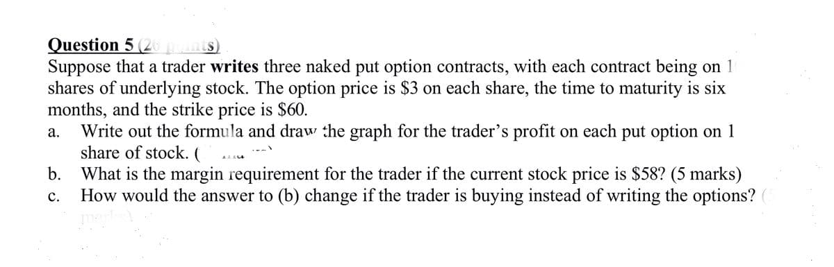 Question 5 (20 points)
Suppose that a trader writes three naked put option contracts, with each contract being on 1
shares of underlying stock. The option price is $3 on each share, the time to maturity is six
months, and the strike price is $60.
a.
Write out the formula and draw the graph for the trader's profit on each put option on 1
share of stock. (
b. What is the margin requirement for the trader if the current stock price is $58? (5 marks)
C.
How would the answer to (b) change if the trader is buying instead of writing the options? (5
marks