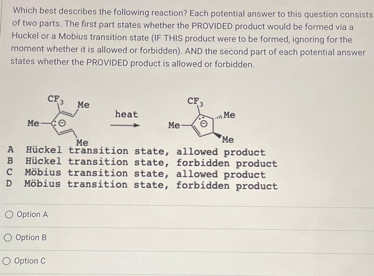 Which best describes the following reaction? Each potential answer to this question consists
of two parts. The first part states whether the PROVIDED product would be formed via a
Huckel or a Mobius transition state (IF THIS product were to be formed, ignoring for the
moment whether it is allowed or forbidden). AND the second part of each potential answer
states whether the PROVIDED product is allowed or forbidden.
CF 3
CF 3
Me
heat
Me
Me
Me- 0
Me
Me
A Hückel transition state, allowed product
B Hückel transition state, forbidden product
C Möbius transition state, allowed product
Möbius transition state, forbidden product
D
○ Option A
O Option B
O Option C