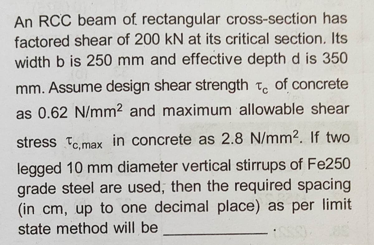 An RCC beam of rectangular cross-section has
factored shear of 200 kN at its critical section. Its
width b is 250 mm and effective depth d is 350
mm. Assume design shear strength t. of concrete
as 0.62 N/mm2 and maximum allowable shear
stress Tc.max in concrete as 2.8 N/mm2. If two
legged 10 mm diameter vertical stirrups of Fe250
grade steel are used, then the required spacing
(in cm, up to one decimal place) as per limit
state method will be
