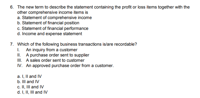 6. The new term to describe the statement containing the profit or loss items together with the
other comprehensive income items is
a. Statement of comprehensive income
b. Statement of financial position
c. Statement of financial performance
d. Income and expense statement
7. Which of the following business transactions is/are recordable?
I. An inquiry from a customer
II. A purchase order sent to supplier
III. A sales order sent to customer
IV. An approved purchase order from a customer.
a. I, Il and IV
b. IIl and IV
c. II, III and IV
d. I, II, III and IV
