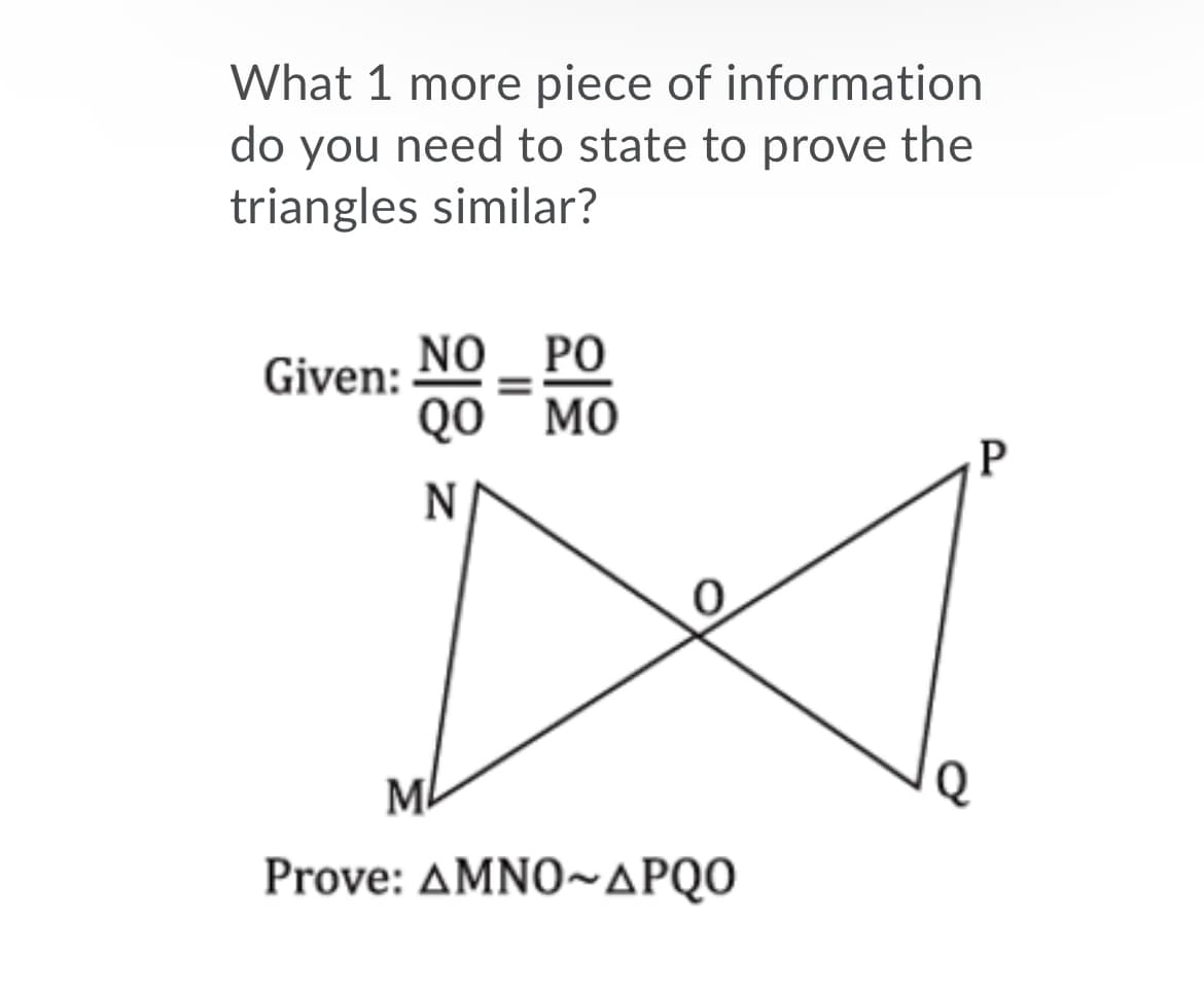 What 1 more piece of information
do you need to state to prove the
triangles similar?
NO _ PO
QO¯ MO
Given:
ML
Prove: ΔΜNO~ΔPQ0
