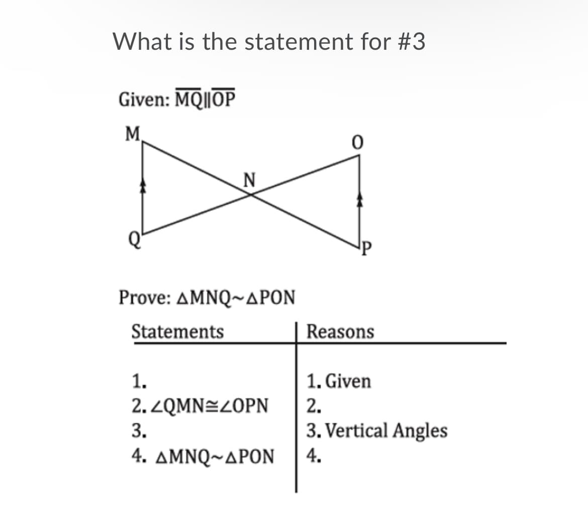 What is the statement for #3
Given: MQ||OP
M
Prove: ΔΜNQ~ΔΡΟΝ
Statements
Reasons
1.
1. Given
2.ZQMN÷Z0PN
2.
3.
3. Vertical Angles
4. ΔΜΝQ~ΔΡΟΝ
4.
