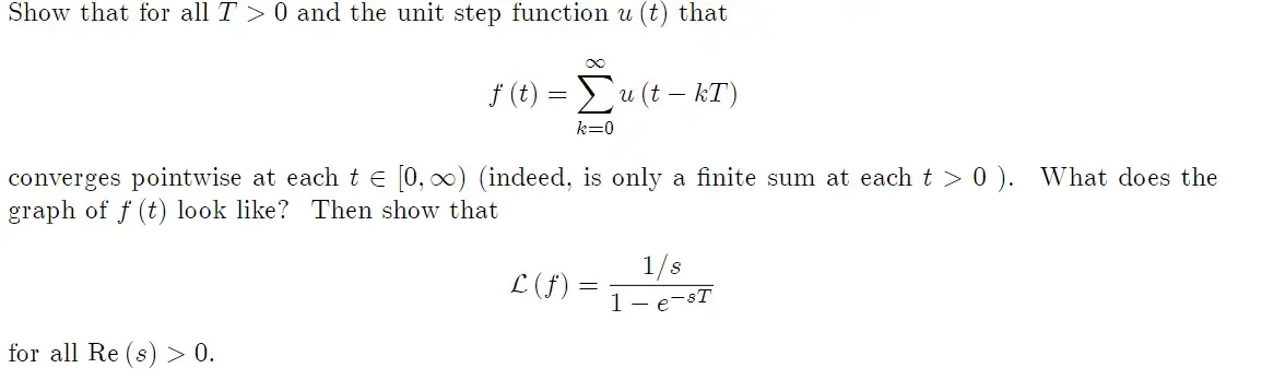 Show that for all T> 0 and the unit step function u (t) that
∞
f (t) = Σu (t-kT)
k=0
converges pointwise at each t = [0, ∞) (indeed, is only a finite sum at each t > 0). What does the
graph of f (t) look like? Then show that
for all Re (s) > 0.
£ (f) =
1/s
1- e-sT