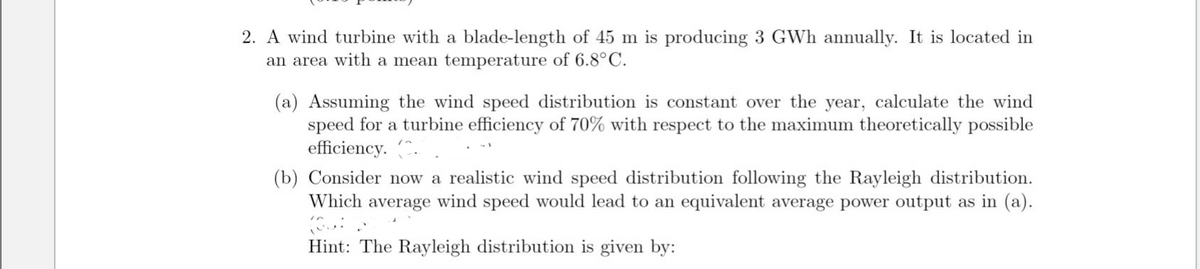 2. A wind turbine with a blade-length of 45 m is producing 3 GWh annually. It is located in
an area with a mean temperature of 6.8°C.
(a) Assuming the wind speed distribution is constant over the year, calculate the wind
speed for a turbine efficiency of 70% with respect to the maximum theoretically possible
efficiency..
(b) Consider now a realistic wind speed distribution following the Rayleigh distribution.
Which average wind speed would lead to an equivalent average power output as in (a).
Hint: The Rayleigh distribution is given by: