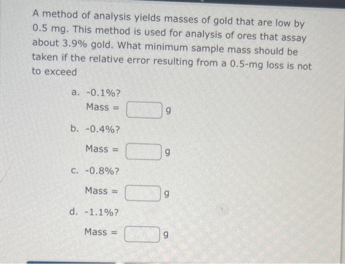 A method of analysis yields masses of gold that are low by
0.5 mg. This method is used for analysis of ores that assay
about 3.9% gold. What minimum sample mass should be
taken if the relative error resulting from a 0.5-mg loss is not
to exceed
a. -0.1%?
Mass=
b. -0.4%?
Mass =
C. -0.8%?
Mass=
d. -1.1%?
Mass=
g
g
g
6