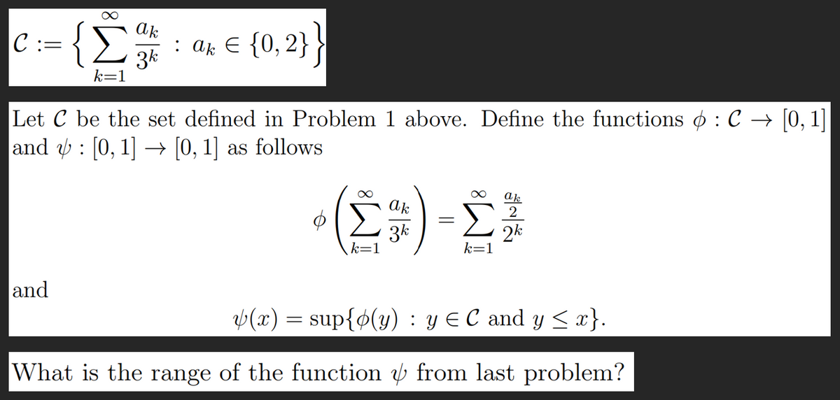 IC ::
=
{Σ
and
k=1
ak
3k
: a. € {0,2}}
Let C be the set defined in Problem 1 above. Define the functions φ : C → [0, 1]
and ψ : [0, 1] → [0,1] as follows
(Σ)-Σ
α
k=1
ak
2
2k
ψ(x) = sup{φ(y) : y € C and y Sa}.
What is the range of the function & from last problem?
