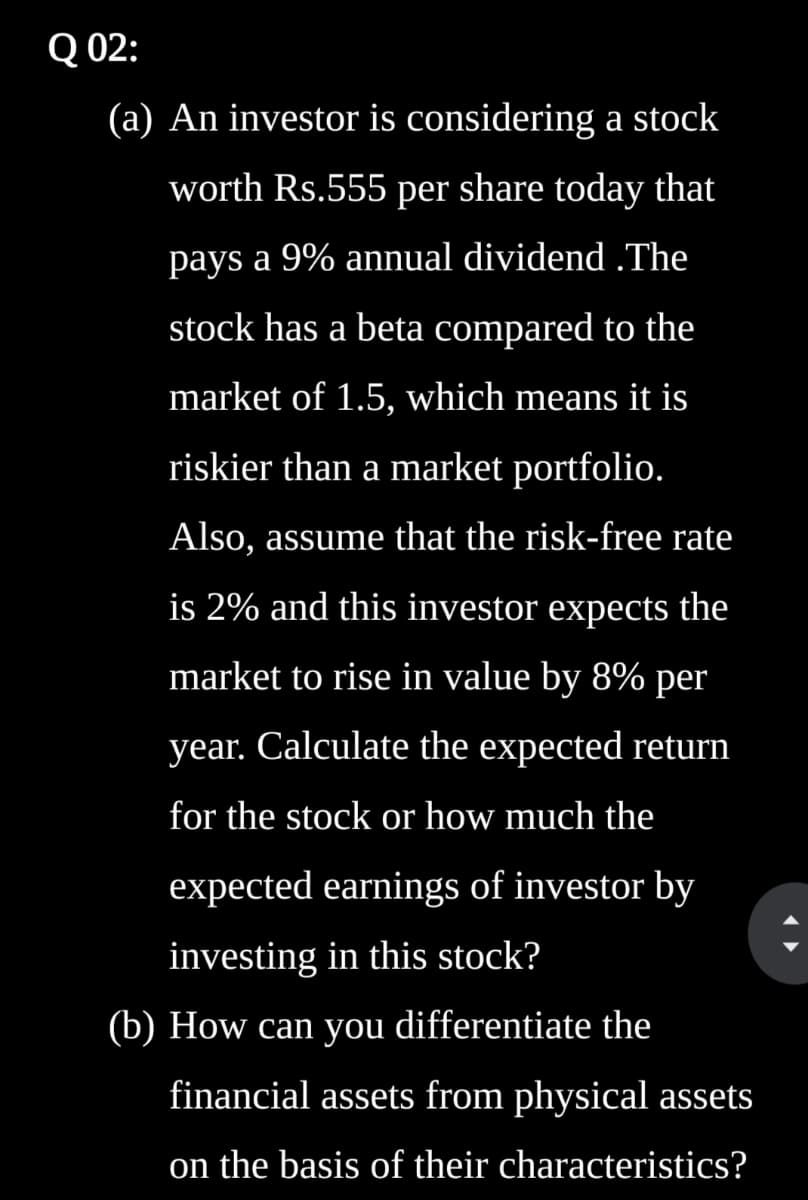 Q 02:
(a) An investor is considering a stock
worth Rs.555 per share today that
pays a 9% annual dividend.The
stock has a beta compared to the
market of 1.5, which means it is
riskier than a market portfolio.
Also, assume that the risk-free rate
is 2% and this investor expects the
market to rise in value by 8% per
year. Calculate the expected return
for the stock or how much the
expected earnings of investor by
investing in this stock?
(b) How can you differentiate the
financial assets from physical assets
on the basis of their characteristics?
