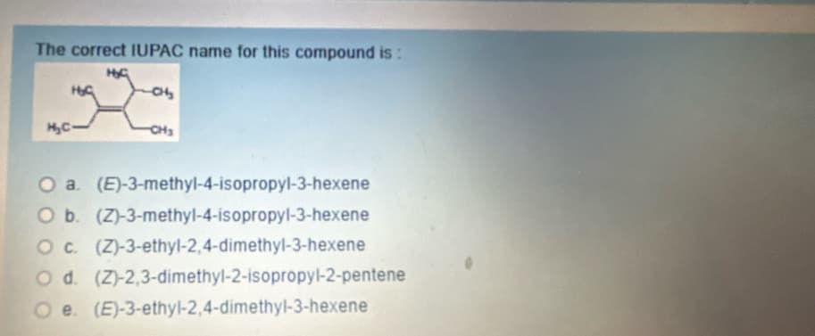 The correct IUPAC name for this compound is :
H₂C.
H&G
HyG
CH₂
O a. (E)-3-methyl-4-isopropyl-3-hexene
O b. (Z)-3-methyl-4-isopropyl-3-hexene
O c. (Z)-3-ethyl-2,4-dimethyl-3-hexene
O d. (Z)-2,3-dimethyl-2-isopropyl-2-pentene
e. (E)-3-ethyl-2,4-dimethyl-3-hexene