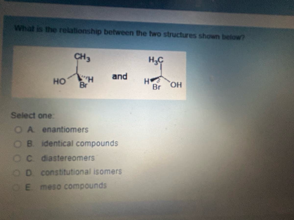 What is the relationship between the two structures shown below?
CH3
HC
and
HO
H
H
Br
Br OH
Select one:
OA
enantiomers
OB. identical compounds
OC. diastereomers
OD
constitutional isomers
E
meso compounds