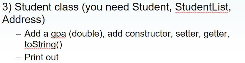 3) Student class (you need Student, StudentList,
Address)
- Add a gpa (double), add constructor, setter, getter,
toString()
- Print out
