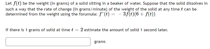 Let f(t) be the weight (in grams) of a solid sitting in a beaker of water. Suppose that the solid dissolves in
such a way that the rate of change (in grams/minute) of the weight of the solid at any time t can be
determined from the weight using the forumula: f'(t) = - 3f(t)(6+ f(t))
If there is 1 grams of solid at time t = 2 estimate the amount of solid 1 second later.
grams
