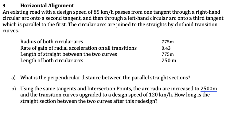 3
Horizontal Alignment
An existing road with a design speed of 85 km/h passes from one tangent through a right-hand
circular arc onto a second tangent, and then through a left-hand circular arc onto a third tangent
which is parallel to the first. The circular arcs are joined to the straights by clothoid transition
curves.
Radius of both circular arcs
775m
Rate of gain of radial acceleration on all transitions
Length of straight between the two curves
Length of both circular arcs
0.43
775m
250 m
a) What is the perpendicular distance between the parallel straight sections?
b) Using the same tangents and Intersection Points, the arc radii are increased to 2500m
and the transition curves upgraded to a design speed of 120 km/h. How long is the
straight section between the two curves after this redesign?
