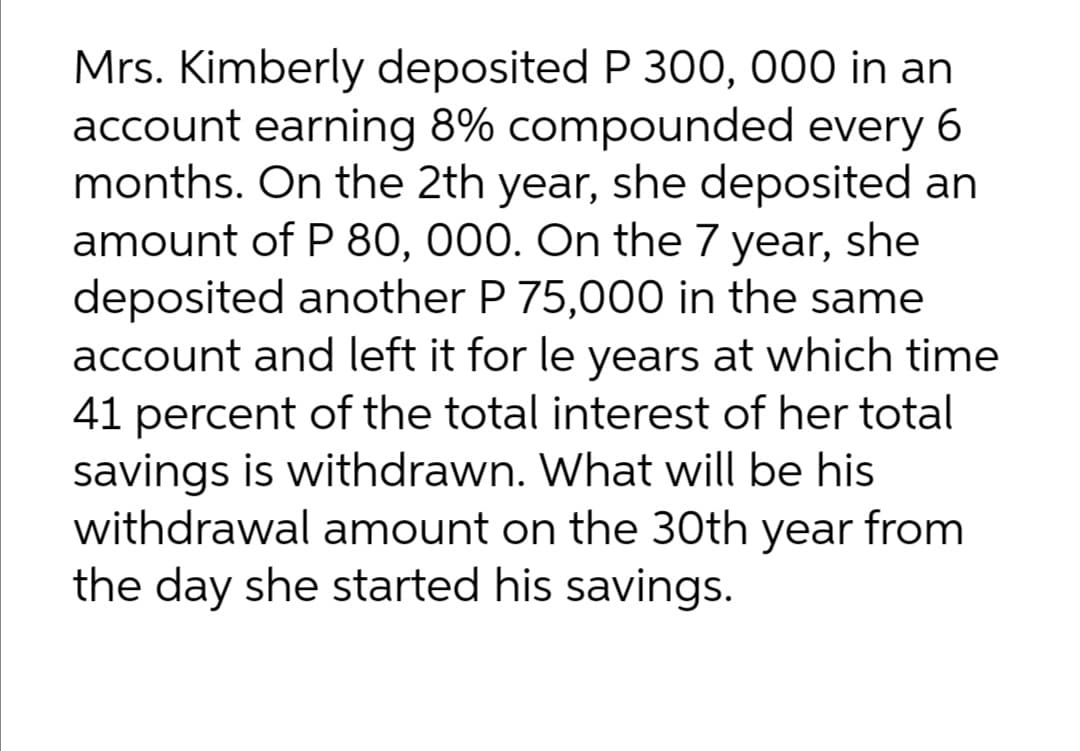 Mrs. Kimberly deposited P 300, 000 in an
account earning 8% compounded every 6
months. On the 2th year, she deposited an
amount of P 80, 000. On the 7 year, she
deposited another P 75,000 in the same
account and left it for le years at which time
41 percent of the total interest of her total
savings is withdrawn. What will be his
withdrawal amount on the 30th year from
the day she started his savings.
