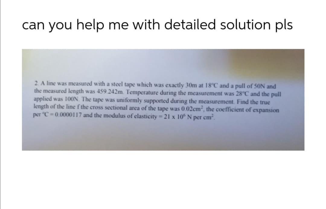 can you help me with detailed solution pls
2. A line was measured with a steel tape which was exactly 30m at 18°C and a pull of 50N and
the measured length was 459.242m. Temperature during the measurement was 28°C and the pull
applied was 10ON. The tape was uniformly supported during the measurement. Find the true
length of the line f the cross sectional area of the tape was 0.02cm², the coefficient of expansion
per °C = 0.0000117 and the modulus of elasticity = 21 x 10° N per cm².
