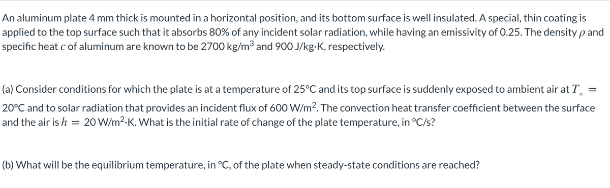 An aluminum plate 4 mm thick is mounted in a horizontal position, and its bottom surface is well insulated. A special, thin coating is
applied to the top surface such that it absorbs 80% of any incident solar radiation, while having an emissivity of 0.25. The density p and
specific heat c of aluminum are known to be 2700 kg/m³ and 900 J/kg-K, respectively.
(a) Consider conditions for which the plate is at a temperature of 25°C and its top surface is suddenly exposed to ambient air at T
00
20°C and to solar radiation that provides an incident flux of 600 W/m?. The convection heat transfer coefficient between the surface
and the air is h
20 W/m2.K. What is the initial rate of change of the plate temperature, in °C/s?
(b) What will be the equilibrium temperature, in °C, of the plate when steady-state conditions are reached?
