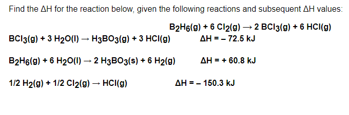 Find the AH for the reaction below, given the following reactions and subsequent AH values:
B2H6(g) + 6 Cl2(g) → 2 BCI3(g) + 6 HCI(g)
ΔΗ = – 72.5 kJ
BC13(g) + 3 H₂O(l) → H3BO3(g) + 3 HCI(g)
B2H6(g) + 6 H₂O(l) → 2 H3BO3(s) + 6 H2(g)
ΔΗ = + 60.8 kJ
1/2 H₂(g) + 1/2 Cl₂(g) → HCI(g)
150.3 kJ
ΔΗ = -