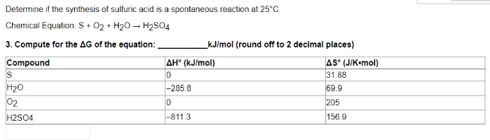 Determine if the synthesis of sulfuric acid is a spontaneous reaction at 25°C.
Chemical Equation: S + O2 + H₂O → H₂SO4
3. Compute for the AG of the equation:
Compound
S
H₂O
02
H2SO4
_kJ/mol (round off to 2 decimal places)
AH° (kJ/mol)
0
-285.8
0
-811.3
AS° (J/K.mol)
31.88
69.9
205
156.9