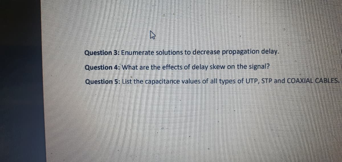 Question 3: Enumerate solutions to decrease propagation delay.
Question 4: What are the effects of delay skew on the signal?
Question 5: List the capacitance values of all types of UTP, STP and COAXIAL CABLE.
