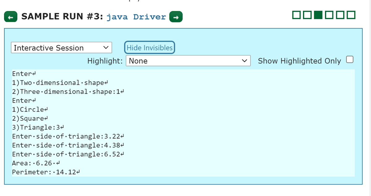 SAMPLE RUN #3: java Driver
O00
Interactive Session
Hide Invisibles
Highlight: None
Show Highlighted Only U
Enterd
1) Two •dimensional·shapee
2) Three dimensional·shape:14
Entere
1)Circled
2)Squared
3)Triangle:34
Enter:side·of·triangle:3.224
Enter:side·of·triangle:4.384
Enter:side·of·triangle:6.524
Area::6.26d
Perimeter:•14.124

