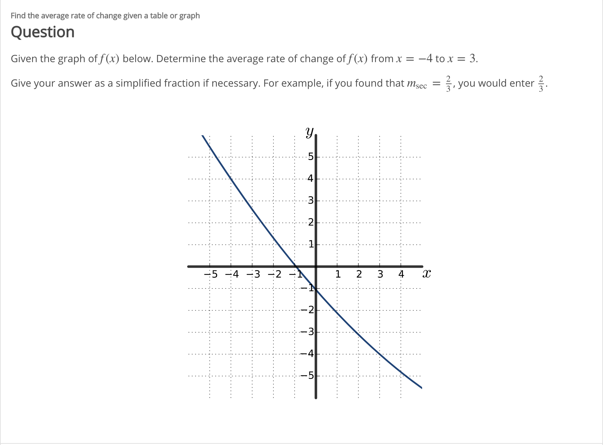 Find the average rate of change given a table or graph
Question
Given the graph of f(x) below. Determine the average rate of change of f(x) from x =
-4 to x = 3.
Give your answer as a simplified fraction if necessary. For example, if you found that msec = , you would enter .
4
2
-5 -4 -3 -2
3.
4
-2
-3
3.
4.
