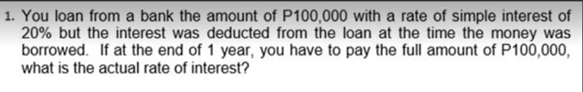1. You loan from a bank the amount of P100,000 with a rate of simple interest of
20% but the interest was deducted from the loan at the time the money was
borrowed. If at the end of 1 year, you have to pay the full amount of P100,000,
what is the actual rate of interest?
