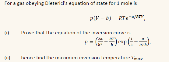 For a gas obeying Dieterici's equation of state for 1 mole is
p(V - b) = RTe-a/RTV
(i)
(ii)
Prove that the equation of the inversion curve is
2a RT
a
p = (22-27) exp (b),
hence find the maximum inversion temperature Imax.