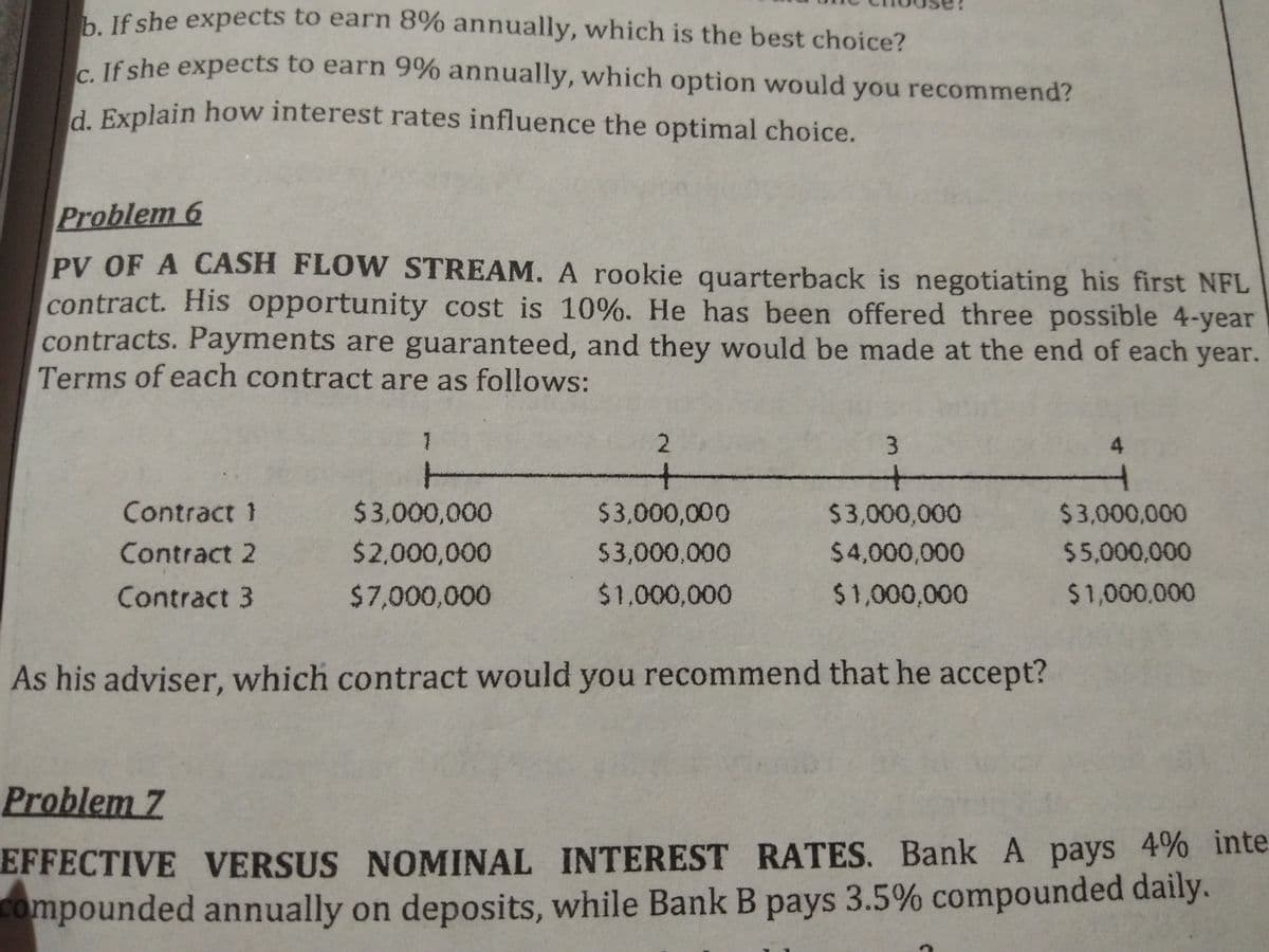 h If she expects to earn 8% annually, which is the best choice?
- If she expects to earn 9% annually, which option would you recommend?
d Explain how interest rates influence the optimal choice.
Problem 6
PV OF A CASH FLOW STREAM. A rookie quarterback is negotiating his first NFL
contract. His opportunity cost is 10%. He has been offered three possible 4-year
contracts. Payments are guaranteed, and they would be made at the end of each year.
Terms of each contract are as follows:
1
2
3.
+-
十
+一
-
Contract 1
$3,000,000
$3,000,000
$3,000,000
$3,000,000
Contract 2
$2,000,000
$3,000,000
$4,000,000
$5,000,000
Contract 3
$7,000,000
$1,000,000
$1,000,000
$1,000,000
As his adviser, which contract would you recommend that he accept?
Problem 7
EFFECTIVE VERSUS NOMINAL INTEREST RATES. Bank A pays 4% inte
Compounded annually on deposits, while Bank B pays 3.5% compounded daily.
