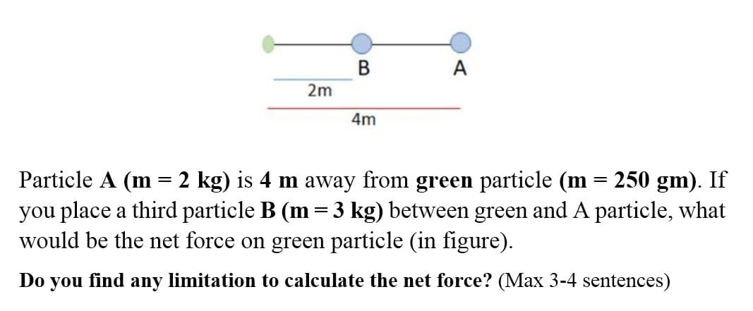 В
A
2m
4m
Particle A (m = 2 kg) is 4 m away from green particle (m = 250 gm). If
you place a third particle B (m = 3 kg) between green and A particle, what
would be the net force on green particle (in figure).
Do
you
find
any
limitation to calculate the net force? (Max 3-4 sentences)
